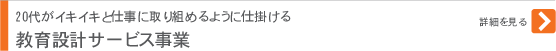 教育設計サービス事業 20代がイキイキと仕事に取り組めるように仕掛ける